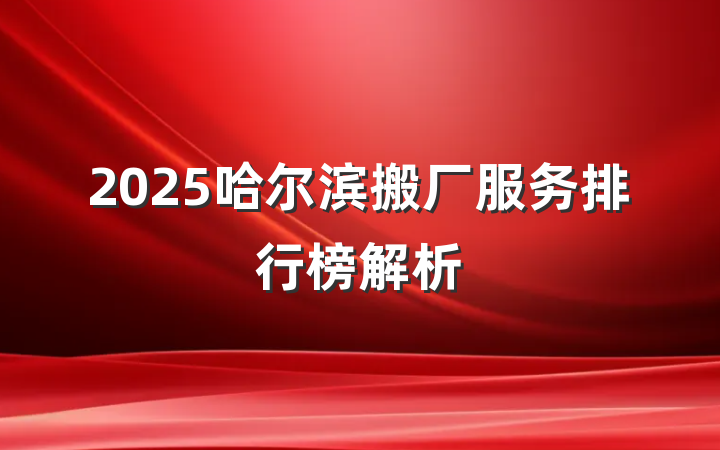 2025哈尔滨搬厂服务排行榜解析