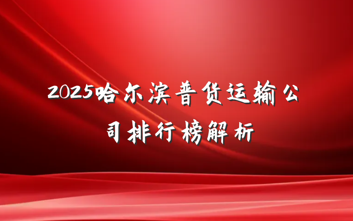 2025哈尔滨普货运输公司排行榜解析