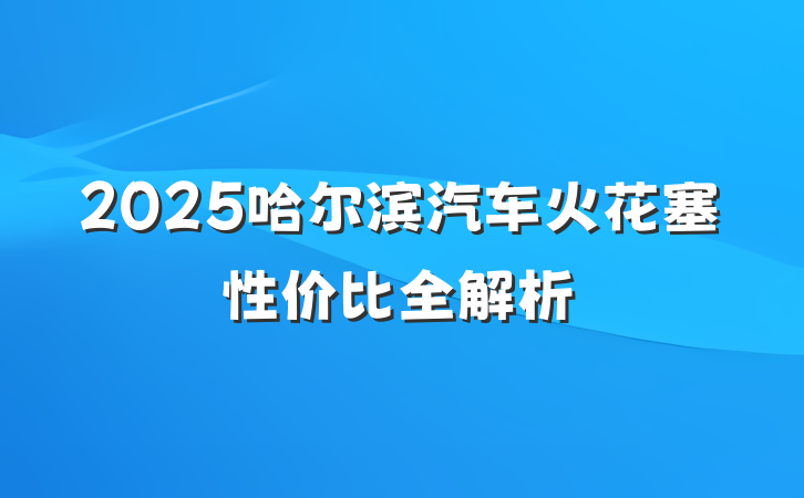 2025哈尔滨汽车火花塞性价比全解析