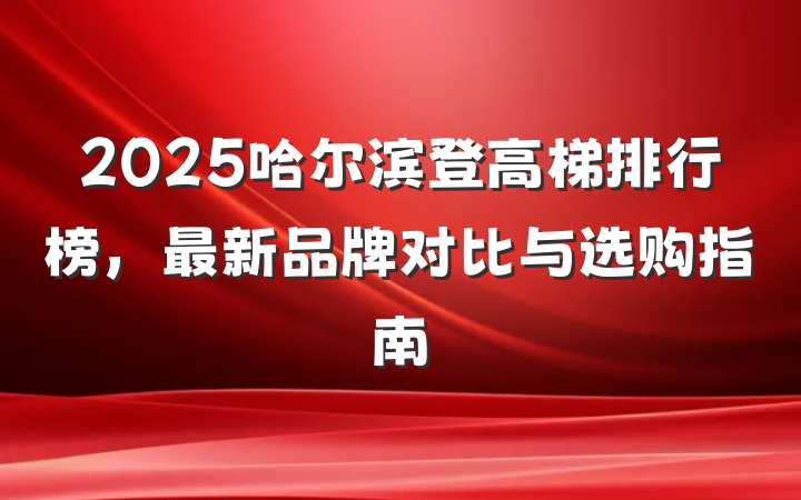 2025哈尔滨登高梯排行榜,最新品牌对比与选购指南