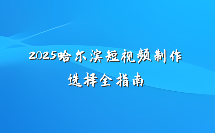 2025哈尔滨短视频制作选择全指南