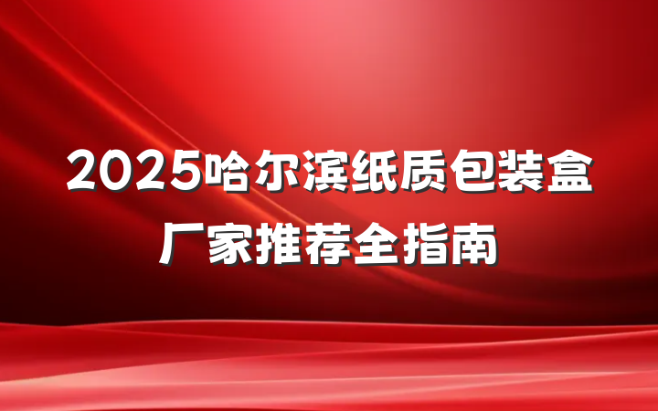 2025哈尔滨纸质包装盒厂家推荐全指南