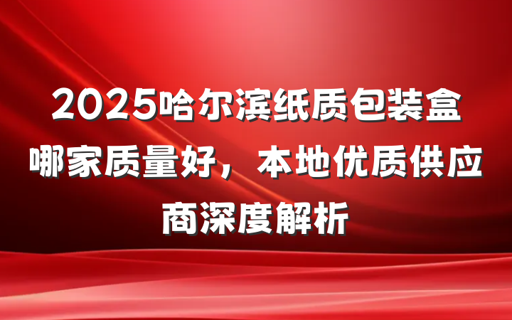 2025哈尔滨纸质包装盒哪家质量好，本地优质供应商深度解析