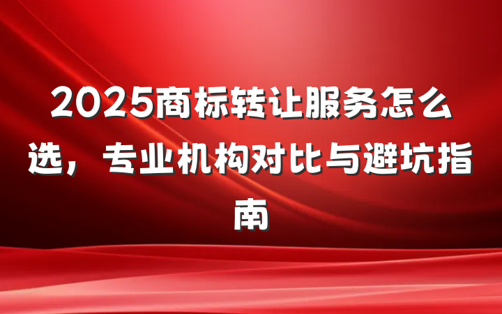 2025商标转让服务怎么选，专业机构对比与避坑指南