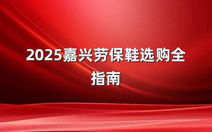 2025嘉兴劳保鞋选购全指南