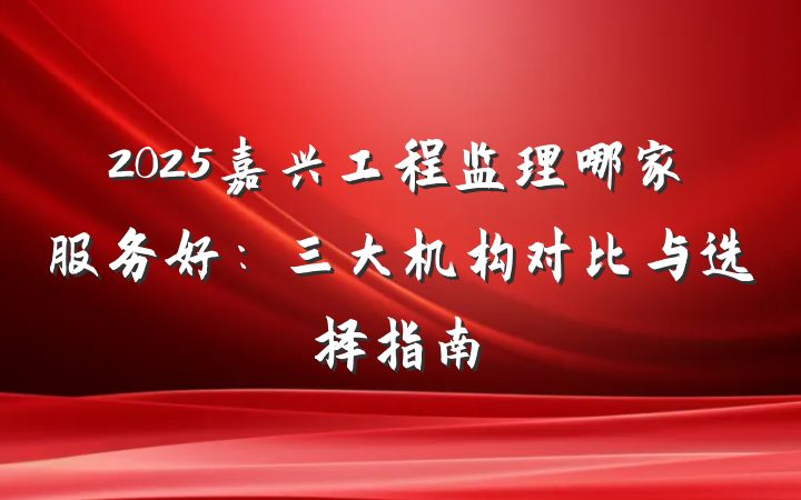 2025嘉兴工程监理哪家服务好:三大机构对比与选择指南