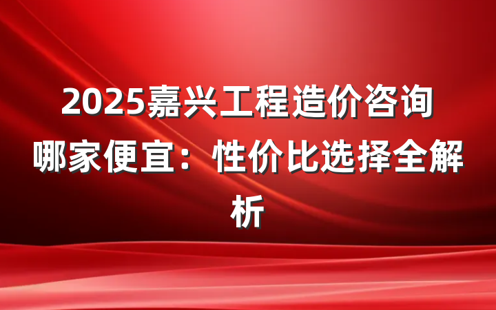 2025嘉兴工程造价咨询哪家便宜:性价比选择全解析