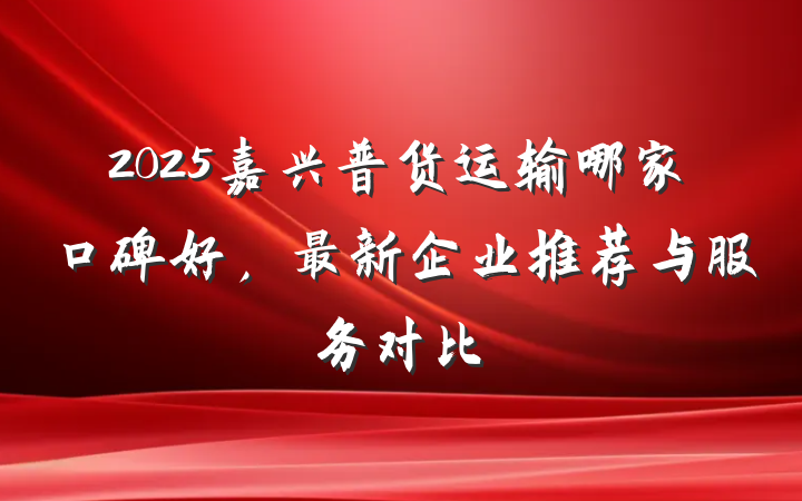 2025嘉兴普货运输哪家口碑好,最新企业推荐与服务对比