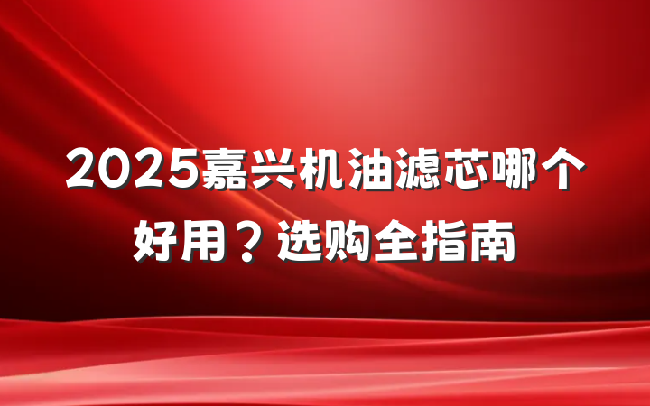 2025嘉兴机油滤芯哪个好用？选购全指南