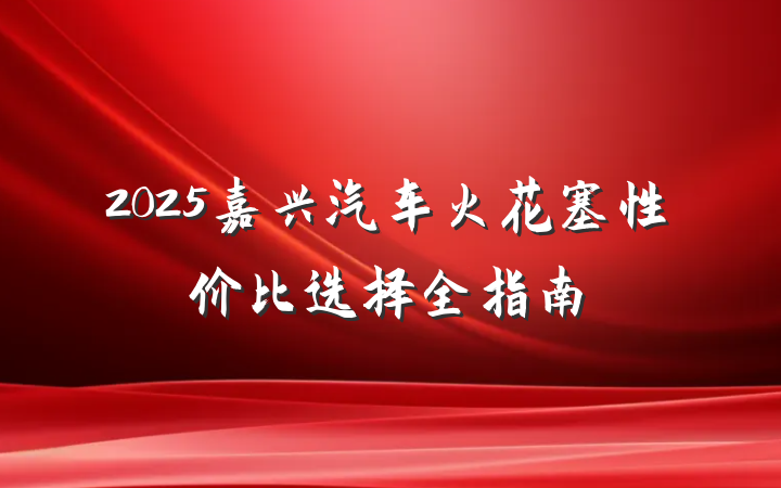 2025嘉兴汽车火花塞性价比选择全指南
