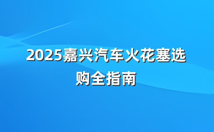 2025嘉兴汽车火花塞选购全指南