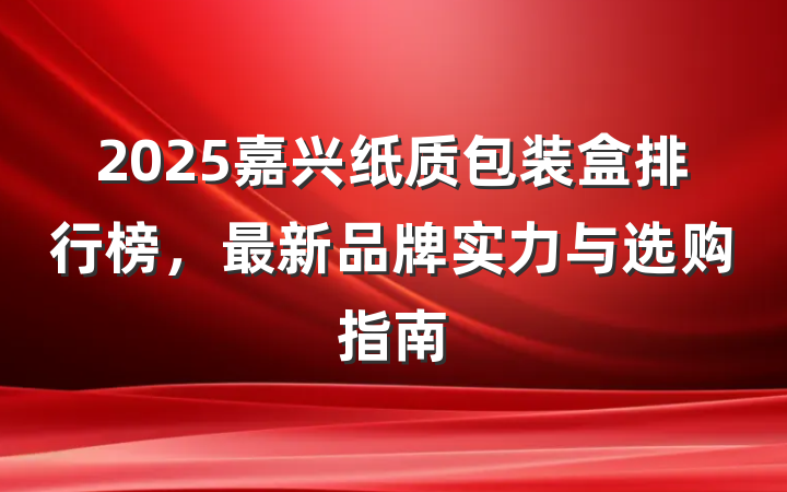 2025嘉兴纸质包装盒排行榜，最新品牌实力与选购指南