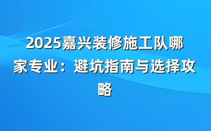 2025嘉兴装修施工队哪家专业:避坑指南与选择攻略