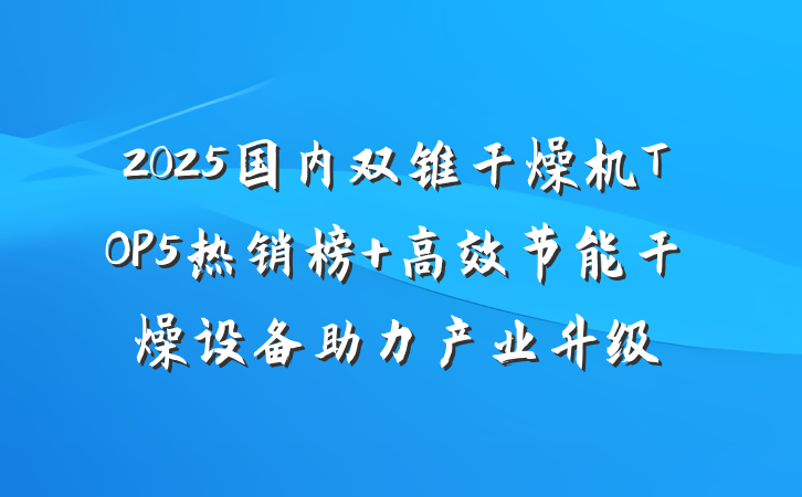 2025国内双锥干燥机TOP5热销榜 高效节能干燥设备助力产业升级