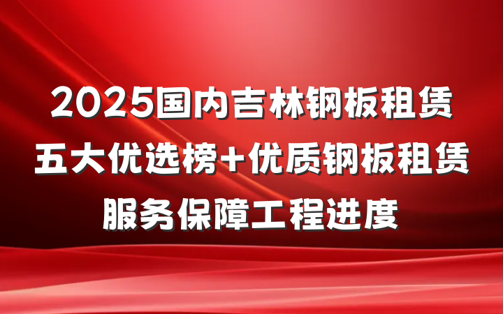 2025国内吉林钢板租赁五大优选榜 优质钢板租赁服务保障工程进度