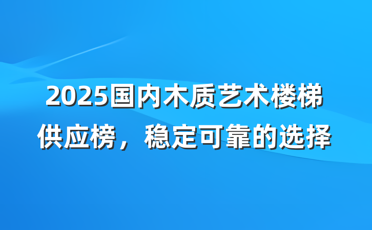 2025国内木质艺术楼梯供应榜,稳定可靠的选择