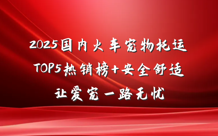 2025国内火车宠物托运TOP5热销榜 安全舒适让爱宠一路无忧