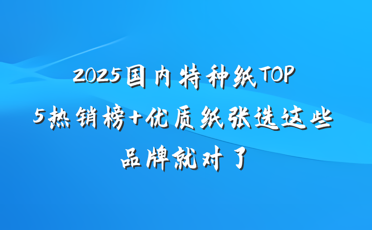 2025国内特种纸TOP5热销榜 优质纸张选这些品牌就对了