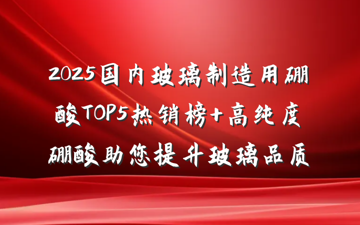 2025国内玻璃制造用硼酸TOP5热销榜 高纯度硼酸助您提升玻璃品质