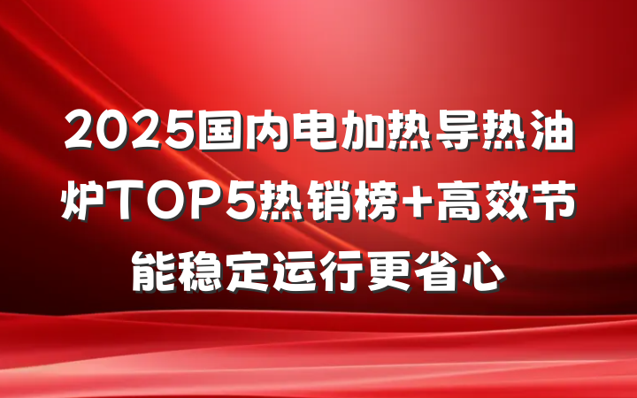 2025国内电加热导热油炉TOP5热销榜 高效节能稳定运行更省心