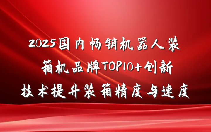 2025国内畅销机器人装箱机品牌TOP10 创新技术提升装箱精度与速度