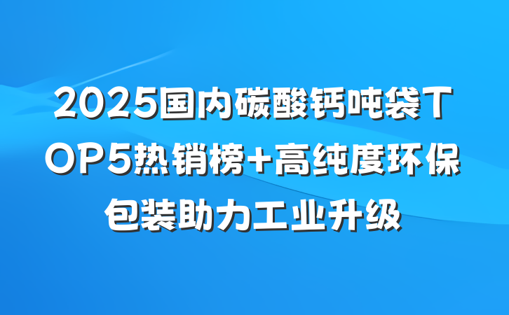 2025国内碳酸钙吨袋TOP5热销榜 高纯度环保包装助力工业升级