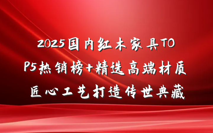 2025国内红木家具TOP5热销榜 精选高端材质匠心工艺打造传世典藏