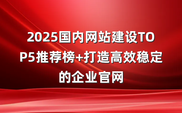 2025国内网站建设TOP5推荐榜 打造高效稳定的企业官网