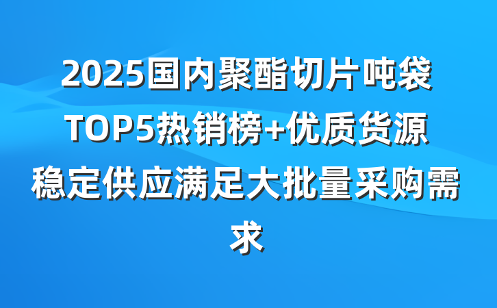 2025国内聚酯切片吨袋TOP5热销榜 优质货源稳定供应满足大批量采购需求