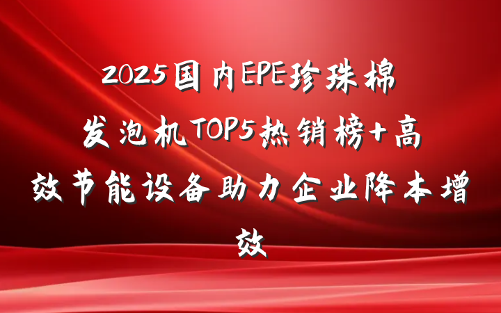 2025国内EPE珍珠棉发泡机TOP5热销榜 高效节能设备助力企业降本增效