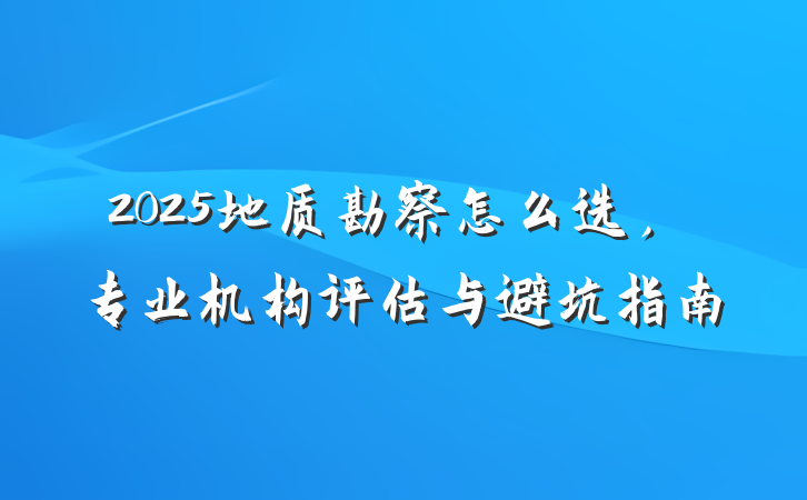 2025地质勘察怎么选，专业机构评估与避坑指南