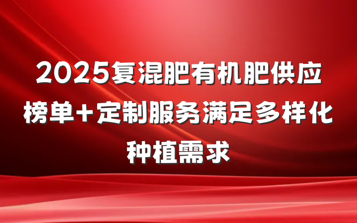 2025复混肥有机肥供应榜单 定制服务满足多样化种植需求