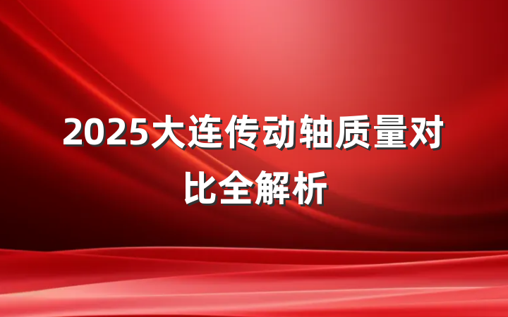 2025大连传动轴质量对比全解析