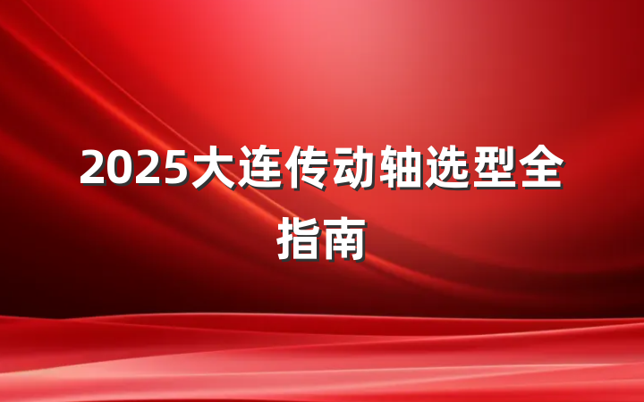 2025大连传动轴选型全指南