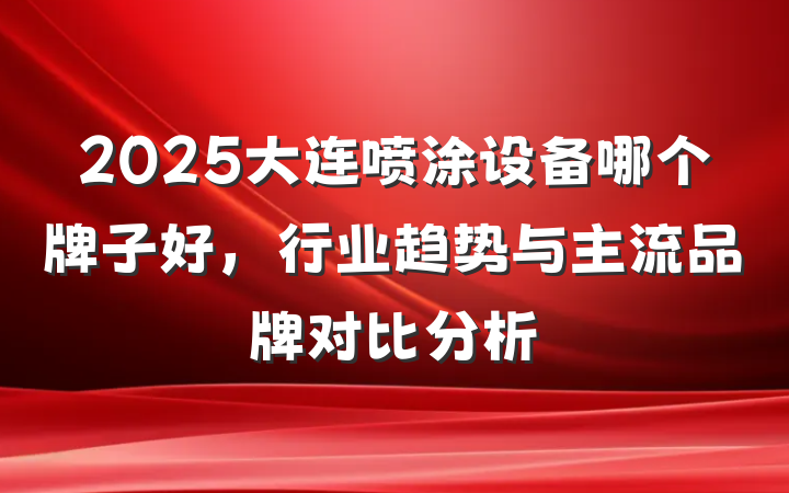2025大连喷涂设备哪个牌子好,行业趋势与主流品牌对比分析