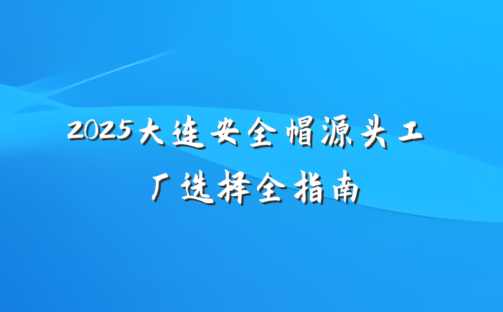2025大连安全帽源头工厂选择全指南