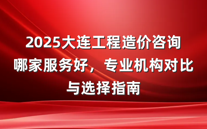 2025大连工程造价咨询哪家服务好,专业机构对比与选择指南