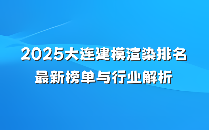 2025大连建模渲染排名最新榜单与行业解析