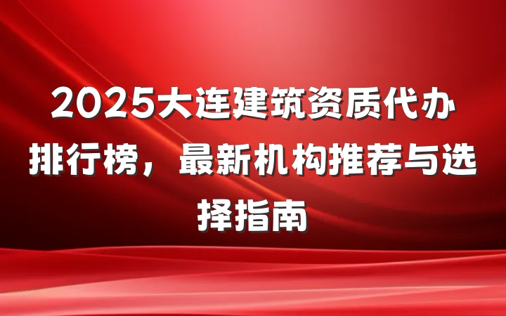 2025大连建筑资质代办排行榜,最新机构推荐与选择指南