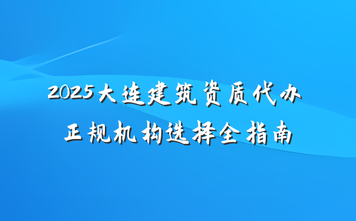 2025大连建筑资质代办正规机构选择全指南