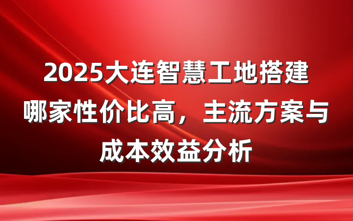 2025大连智慧工地搭建哪家性价比高,主流方案与成本效益分析