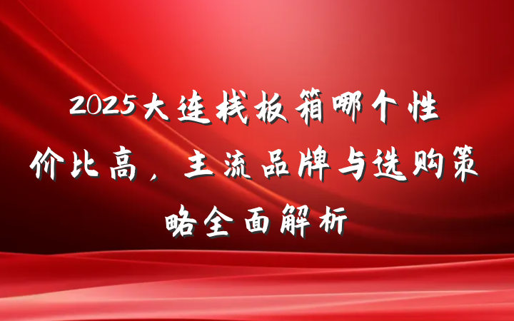 2025大连栈板箱哪个性价比高,主流品牌与选购策略全面解析