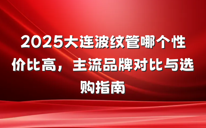 2025大连波纹管哪个性价比高，主流品牌对比与选购指南