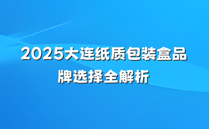 2025大连纸质包装盒品牌选择全解析