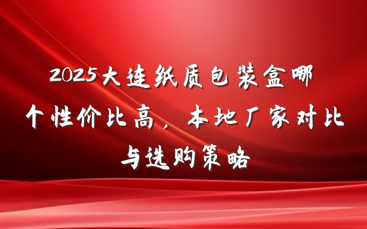 2025大连纸质包装盒哪个性价比高,本地厂家对比与选购策略