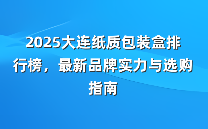 2025大连纸质包装盒排行榜,最新品牌实力与选购指南