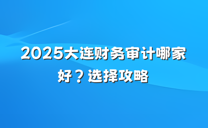 2025大连财务审计哪家好?选择攻略