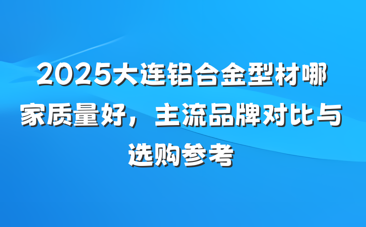 2025大连铝合金型材哪家质量好，主流品牌对比与选购参考