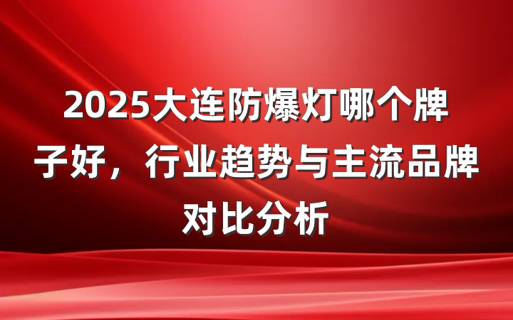 2025大连防爆灯哪个牌子好,行业趋势与主流品牌对比分析