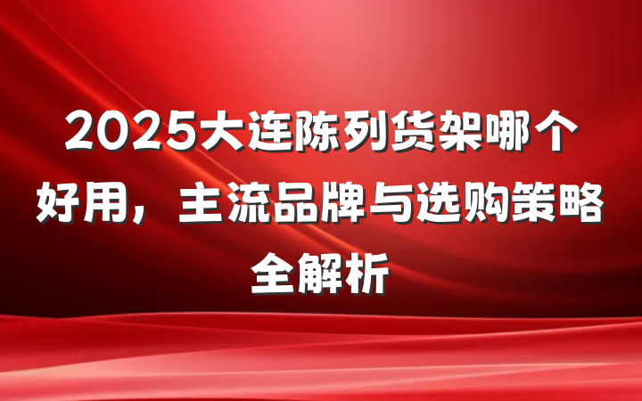 2025大连陈列货架哪个好用，主流品牌与选购策略全解析